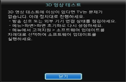 3D 영상 테스트에 이상이 없다면 TV는 문제가 없습니다. 아래 절차대로 진행하세요. - 방송신호 또는 외부 기기 연결 상태를 점검하세요. - 메뉴 /> 화면 > 화면 초기화로 다시 설정하세요. - 메뉴에서 고객지원 > 소프트웨어 업데이트를 차례대로 선택하여 소프트웨어 업데이트를 실행하세요.